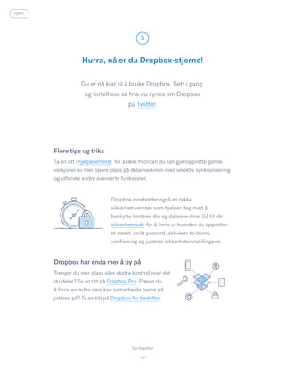 Du er nå klar til å bruke Dropbox. Sett i gang,
og fortell oss så hva du synes om Dropbox
på Twitter.​
Hurra, nå er du Dropbox-stjerne!
5
fortsetter
Flere tips og triks
Ta en titt i hjelpesenteret for å lære hvordan du kan gjenopprette gamle
versjoner av filer, spare plass på datamaskinen med selektiv synkronisering
og utforske andre avanserte funksjoner.
Dropbox inneholder også en rekke
sikkerhetsverktøy som hjelper deg med å
beskytte kontoen din og dataene dine. Gå til vår
sikkerhetsside for å finne ut hvordan du oppretter
et sterkt, unikt passord, aktiverer to-trinns
verifisering og justerer sikkerhetsinnstillingene.
Dropbox har enda mer å by på
Trenger du mer plass eller ekstra kontroll over det
du deler? Ta en titt på Dropbox Pro. Prøver du
å finne en måte dere kan samarbeide bedre på
jobben på? Ta en titt på Dropbox for bedrifter.
hjem
 