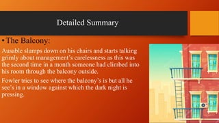 Detailed Summary
•The Balcony:
Ausable slumps down on his chairs and starts talking
grimly about management’s carelessness as this was
the second time in a month someone had climbed into
his room through the balcony outside.
Fowler tries to see where the balcony’s is but all he
see’s in a window against which the dark night is
pressing.
 