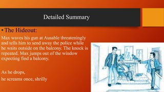Detailed Summary
•The Hideout:
Max waves his gun at Ausable threateningly
and tells him to send away the police while
he waits outside on the balcony. The knock is
repeated. Max jumps out of the window
expecting find a balcony.
As he drops,
he screams once, shrilly
 