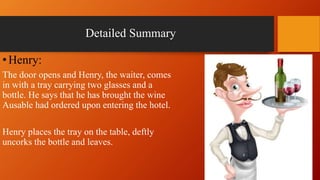 Detailed Summary
•Henry:
The door opens and Henry, the waiter, comes
in with a tray carrying two glasses and a
bottle. He says that he has brought the wine
Ausable had ordered upon entering the hotel.
Henry places the tray on the table, deftly
uncorks the bottle and leaves.
 