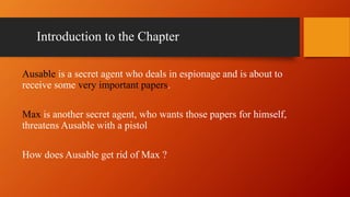 Introduction to the Chapter
Ausable is a secret agent who deals in espionage and is about to
receive some very important papers.
Max is another secret agent, who wants those papers for himself,
threatens Ausable with a pistol
How does Ausable get rid of Max ?
 