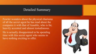 Detailed Summary
Fowler wonders about the physical charisma
of all the secret agent he has read about the
compares it with that of Ausable, who is fat,
heavily accented and almost testudineous.
He is actually disappointed to be spending
time with this secret agent who seems to
have nothing exciting to offer.
 