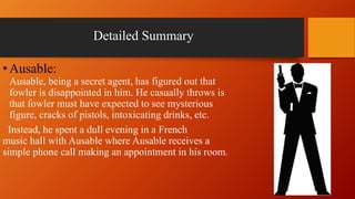 Detailed Summary
•Ausable:
Ausable, being a secret agent, has figured out that
fowler is disappointed in him. He casually throws is
that fowler must have expected to see mysterious
figure, cracks of pistols, intoxicating drinks, etc.
Instead, he spent a dull evening in a French
music hall with Ausable where Ausable receives a
simple phone call making an appointment in his room.
 