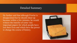 Detailed Summary
He further said that although Fowler is
disappointed but he should cheer up
because within a few minutes, he would
witness the transfer of some very
important papers for which people have
lost their lives and which have the power
to change the course of history.
 