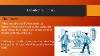 Detailed Summary
.The Room:
When Ausable and Fowler enter the
former’s room and switch on the lights, the
scene makes then jump. Fowler has his first
‘authentic thrill’ of the day.
Halfway across the room, a man is standing
with gun in his hand which is pointed towards
them.
 