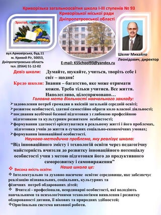 Зростай, мрій,твори!
Криворізька загальноосвітня школа І-ІІІ ступенів № 93
Криворізької міської ради
Дніпропетровської області
вул.Армавірська, буд.11
м. Кривий Ріг, 50053,
Дніпропетровська область
тел. (0564) 51-12-02
E-mail: KSSchool93@yandex.ru
Головна мета діяльності навчального закладу:
задоволення потреб громадян в якісній загальній середній освіті;
розвиток особистості, здатної самостійно обрати коло власної діяльності;
поєднання всебічної базової підготовки з глибокою професійною
підготовкою та культурним розвитком особистості;
формування здатності орієнтуватися в реальному житті і його проблемах,
підготовка учнів до життя в сучасних соціально-економічних умовах;
формування інноваційної особистості.
Науково-методична проблема, яку реалізує школа:
“Від інноваційного змісту і технологій освіти через педагогічну
майстерність вчителя до розвитку інноваційного потенціалу
особистості учня з метою підготовки його до продуктивного
саморозвитку і самовираження”
Девіз школи: Думайте, шукайте, учиться, творіть себе і
світ – щодня!
Кредо школи: Знання – багатство, яке може отримати
кожен. Треба тільки учитися. Все життя.
Наполегливо, цілеспрямовано…
 Висока якість освіти:
 Інтелектуально та духовно насичене освітнє середовище, яке забезпечує
реалізацію пізнавальних, соціальних, культурних та
фізичних потреб обдарованих дітей;
 Вчителі - професіонали, неординарні особистості, які володіють
навчальними та психологічними технологіями виявлення і розвитку
обдарованості дитини, її вікових та природних здібностей;
Оригінальна система виховної роботи.
Наша школа це:
Шеляг Михайло
Леонідович, директор
 