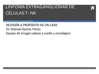 LINFOMA EXTRAGANGLIONAR DE
CÉLULAST- NK
REVISIÓN A PROPÓSITO DE UN CASO
Dr. Manuel Quiroz Flores
Equipo de Cirugía cabeza y cuello y oncológica
 