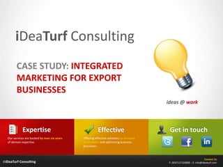 iDeaTurfConsulting CASE STUDY: INTEGRATED MARKETING FOR EXPORT BUSINESSES ideas @ work Effective Expertise Get in touch Offering effective solutions to increase profitability and optimizing business processes. Our services are backed by over six years of domain expertise. Contact Us P. 0037127103800 :: E. info@ideaturf.com ©iDeaTurf Consulting 