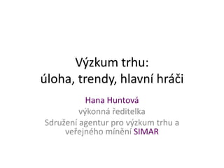 Výzkum trhu:
úloha, trendy, hlavní hráči
Hana Huntová
výkonná ředitelka
Sdružení agentur pro výzkum trhu a
veřejného mínění SIMAR
 