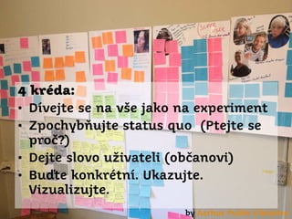 4 kréda:
• Dívejte se na vše jako na experiment
• Zpochybňujte status quo (Ptejte se
proč?)
• Dejte slovo uživateli (občanovi)
• Buďte konkrétní. Ukazujte.
Vizualizujte.
by Aarhus Public Libraries

 