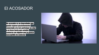 El ACOSADOR
Un acosador es un depredadorque
puede esperar pacientemente
conectadoa la red, participar en chat
o en foros hasta que entabla
contactocon alguien que le parece
susceptible de molestar
