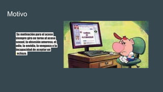 Motivo
Su motivación para el acoso
siempre gira en torno al acoso
sexual, la obsesión amorosa, el
odio, la envidia, la venganza o la
incapacidad de aceptarun
rechazo.