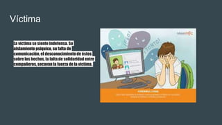 Víctima
La víctima se siente indefensa. Su
aislamiento psíquico, su falta de
comunicación, el desconocimientode éstos
sobre los hechos, la falta de solidaridad entre
compañeros, socavan la fuerza de la víctima.
