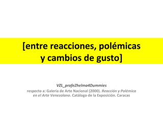 [entre reacciones, polémicas 
y cambios de gusto] 
VZL_profeZhelma4Dummies 
respecto a: Galería de Arte Nacional (2000). Reacción y Polémica 
en el Arte Venezolano. Catálogo de la Exposición. Caracas 
 