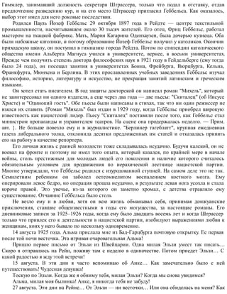 Гиммлер, занимавший должность секретаря Штрассера, только что подал в отставку, отдав
предпочтение разведению кур, и на его место Штрассер пригласил Геббельса. Как оказалось,
выбор этот имел для него роковые последствия.
Родился Пауль Йозеф Геббельс 29 октября 1897 года в Рейдте — центре текстильной
промышленности, насчитывавшем около 30 тысяч жителей. Его отец, Фриц Геббельс, работал
мастером на ткацкой фабрике. Мать, Мария Катарина Оденхаузен, была дочерью кузнеца. Оба
были набожные католики, и потому образование Йозеф Геббельс получил у католиков. Окончив
приходскую школу, он поступил в гимназию города Рейдта. Потом по стипендии католического
общества имени Альберта Магнуса учился в университете, вернее, в восьми университетах.
Прежде чем получить степень доктора философских наук в 1921 году в Гейдельберге (ему тогда
было 24 года), он посещал занятия в университетах Бонна, Фрейбурга, Вюрцбурга, Кельна,
Франкфурта, Мюнхена и Берлина. В этих прославленных учебных заведениях Геббельс изучал
философию, историю, литературу и искусство, не прекращая занятий латинским и греческим
языками.
Он хотел стать писателем. В год защиты докторской он написал роман "Михель", который
не заинтересовал ни одного издателя, а еще через два года — две пьесы: "Скиталец" (об Иисусе
Христе) и "Одинокий гость". Обе пьесы были написаны в стихах, так что ни один режиссер не
взялся их ставить {Роман "Михель" был издан в 1929 году, когда Геббельс приобрел широкую
известность как нацистский лидер. Пьесу "Скиталец" поставили после того, как Геббельс стал
министром пропаганды и управителем театров. На сцене она продержалась недолго. — Прим.
авт. }. Не больше повезло ему и в журналистике. "Берлинер тагеблатт", крупная ежедневная
газета либерального толка, отклонила десятки предложенных им статей и отказалась принять
его на работу в качестве репортера.
Его личная жизнь с ранней молодости тоже складывалась неудачно. Будучи калекой, он не
воевал на фронте и поэтому не имел того опыта, который казался, по крайней мере в начале
войны, столь престижным для молодых людей его поколения и наличие которого считалось
обязательным условием для продвижения по иерахической лестнице нацистской партии.
Многие утверждали, что Геббельс родился с изуродованной ступней. На самом деле это не так.
Семилетним ребенком он заболел остеомиелитом воспалением костного мозга. Ему
оперировали левое бедро, но операция прошла неудачно, в результате левая нога усохла и стала
короче правой. Это увечье, из-за которого он заметно хромал, с детства отравляло ему
существование. Отчаяние Геббельса было столь
Не везло ему и в любви, хотя он всю жизнь обманывал себя, принимая донжуанские
приключения, ставшие общеизвестными в годы его могущества, за настоящие романы. Его
дневниковые записи за 1925–1926 годы, когда ему было двадцать восемь лет и когда Штрассер
только что привлек его к деятельности в нацистской партии, изобилуют выражениями любви к
женщинам, коих у него бывало по нескольку одновременно.
14 августа 1925 года. Альма прислала мне из Бад-Гарцбурга почтовую открытку. Ее первая
после той ночи весточка. Эта игривая очаровательная Альма!
Пришло первое письмо от Эльзи из Швейцарии. Одна милая Эльзи умеет так писать…
Скоро я отправлюсь на Рейн, поживу там с неделю в одиночестве. Потом приедет Эльзи… С
какой радостью я жду этой встречи!
15 августа. В эти дни я часто вспоминаю об Анке… Как замечательно было с ней
путешествовать! Чудесная девушка!
Тоскую по Эльзи. Когда же я обниму тебя, милая Эльзи? Когда мы снова увидимся?
Альма, милая моя былинка! Анке, я никогда тебя не забуду!
27 августа. Эти дни на Рейне… От Эльзи — ни весточки… Или она обиделась на меня? Как
 