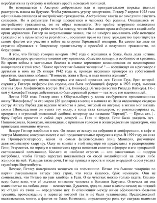 перебраться на ту сторону и избежать ареста немецкой полицией.
Но возвращаться в Австрию добровольно или в принудительном порядке значило
расстроить планы на будущее. Чтобы уменьшить угрозу депортации, Гитлер 7 апреля 1925 года
официально отказался от австрийского гражданства. Австрийские власти не замедлили ответить
согласием. Но в результате Гитлер превратился в человека без родины. Отказавшись от
австрийского гражданства, он не обрел немецкого. Это крайне затрудняло положение
политического деятеля в рейхе хотя бы потому, что он был лишен права избираться в какой-либо
орган управления. Гитлер во всеуслышание заявил, что не намерен вымаливать себе немецкое
гражданство у правительства республики, поскольку право на такое гражданство гарантируется
самим фактом его участия в войне на стороне Германской империи. На самом же деле он
скрытно обращался к баварскому правительству с просьбой о получении гражданства, но
безуспешно.
В том, что Гитлер говорил вечером 1942 года о женщинах и браке, была доля истины.
Вопреки распространенному мнению ему нравилось общество женщин, в особенности красивых.
Во время войны в застольных беседах в ставке верховного командования он неоднократно
возвращался к этой теме. "Какие прелестные бывают женщины! " — воскликнул он в разговоре с
друзьями в ночь на 26 января 1942 года и, приведя несколько примеров из собственной
практики, хвастливо добавил: "В юности, живя в Вене, я знал многих женщин".
Хайден приводит имена некоторых его пассий прежних лет: Гении Гауг, брат которой
служил у Гитлера шофером (по слухам, она была любовницей фюрера в 1923 году), высокая
статная Эрна Ханфштенгль (сестра Путци), Винифред Вагнер (невестка Рихарда Вагнера). Но с
кем у Адольфа Гитлера действительно был серьезный роман — так это с его племянницей.
Летом 1928 года Гитлер снял в Оберзальцберге у вдовы гамбургского промышленника
виллу "Вахенфельд" за сто марок (25 долларов) в месяц и выписал из Вены овдовевшую сводную
сестру Ангелу Раубал для ведения хозяйства в доме, который он впервые в жизни мог назвать
своим {Впоследствии он купил эту виллу, а когда стал канцлером, то реконструировал ее,
превратив в огромный роскошный особняк, которому дал название "Бергхоф". — Прим. авт. }.
Фрау Раубал привезла с собой двух дочерей — Гели и Фридл. Гели было двадцать лет.
Пышноволосая, белокурая, миловидная, с приятным голосом и жизнерадостным характером, она
привлекала внимание мужчин.
Вскоре Гитлер влюбился в нее. Он водил ее всюду: на собрания и конференции, в кафе и
театры Мюнхена; совершал вместе с ней продолжительные прогулки в горы. В 1929 году он снял
на Принц-регентшрассе, одной из самых фешенебельных улиц Мюнхена, роскошную
девятикомнатную квартиру. Одну из комнат в этой квартире он предоставил в распоряжение
Гели. Разумеется, по городу и в нацистских кругах поползли сплетни о фюрере и его прекрасной
светловолосой племяннице. Кое-кто из наиболее строгих — или завистливых — лидеров
потребовал, чтобы Гитлер перестал показываться со своей возлюбленной на людях либо
женился на ней. Услышав такие речи, Гитлер пришел в ярость и после очередной ссоры уволил
гауляйтера Вюртемберга.
Похоже, Гитлер намеревался жениться на племяннице. Позже его бывшие товарищи по
партии рассказывали автору этих строк, что тогда казалось, брак неминуем. Они не
сомневались, что Гитлер по уши влюблен в Гели. О ее чувствах можно только гадать. Однако
всем было ясно, что ей льстило внимание человека с большим будущим. Отвечала ли она
взаимностью на любовь дяди — неизвестно. Думается, вряд ли, даже в самом начале; на поздней
же стадии их связи — определенно нет. В отношениях между ними образовалась большая
трещина, происхождение и характер которой так и не были установлены. Предположений
высказывалось много, а фактов не было. Возможно, определенную роль тут сыграла взаимная
 