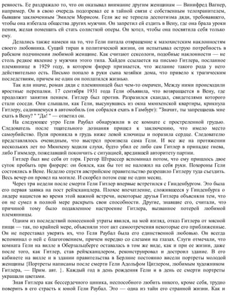 ревность. Ее раздражало то, что он оказывал внимание другим женщинам — Винифред Вагнер,
например. Он в свою очередь подозревал ее в тайной связи с собственным телохранителем,
бывшим заключенным Эмилем Морисом. Гели же не терпела деспотизма дяди, требовавшего,
чтобы она избегала общества других мужчин. Он запретил ей ездить в Вену, где она брала уроки
пения, желая помешать ей стать солисткой оперы. Он хотел, чтобы она посвятила себя только
ему.
Делались также намеки на то, что Гели питала отвращение к мазохистским наклонностям
своего любовника. Сущий тиран в политической жизни, он испытывал острую потребность в
рабском подчинении любимой женщине. Как считают сексологи, подобные наклонности — не
столь редкое явление у мужчин этого типа. Хайден ссылается на письмо Гитлера, посланное
племяннице в 1929 году, в котором фюрер признается, что желание такого рода у него
действительно есть. Письмо попало в руки сына хозяйки дома, что привело к трагическим
последствиям, причем не один он поплатился жизнью.
Так или иначе, роман дяди с племянницей был чем-то омрачен, Между ними происходили
яростные перепалки. 17 сентября 1931 года Гели объявила, что возвращается в Вену, где
продолжит занятия пением. Гитлер был против. Разразился скандал, свидетелями которого
стали соседи. Они слышали, как Гели, высунувшись из окна мюнхенской квартиры, крикнула
Гитлеру, садившемуся в автомобиль (он собрался ехать в Гамбург): "Значит, ты запрещаешь мне
ехать в Вену? " "Да! " — ответил он.
На следующее утро Гели Раубал обнаружили в ее комнате с простреленной грудью.
Следователь после тщательного дознания пришел к заключению, что имело место
самоубийство. Пуля проникла в грудь ниже левой ключицы и поразила сердце. Следователю
представлялось очевидным, что выстрел произвела сама Гели. И все же на протяжении
нескольких лет по Мюнхену ходили слухи, будто убил ее либо сам Гитлер в припадке гнева,
либо Гиммлер, пожелавший покончить с ситуацией, вредившей авторитету партии.
Гитлер был вне себя от горя. Грегор Штрассер вспоминал потом, что ему пришлось двое
суток пробыть при фюрере: он боялся, как бы тот не наложил на себя руки. Похороны Гели
состоялись в Вене. Неделю спустя австрийское правительство разрешило Гитлеру туда съездить.
Весь вечер он провел на могиле. И скорбел потом еще не один месяц.
Через три недели после смерти Гели Гитлер впервые встретился с Гинденбургом. Это была
его первая заявка на пост рейхсканцлера. Плохое впечатление, сложившееся у Гинденбурга о
лидере нацистов во время этой важной встречи, некоторые друзья Гитлера объясняли тем, что
он не сумел в полной мере раскрыть свои способности. Другие, знавшие его, считали, что
причиной тому было подавленное настроение Гитлера, вызванное потерей любимой
племянницы.
Одним из последствий понесенной утраты явился, на мой взгляд, отказ Гитлера от мясной
пищи — так, по крайней мере, объясняли этот акт самоотречения некоторые его приближенные.
Он не переставал уверять их, что Гели Раубал была его единственной любовью. Он всегда
вспоминал о ней с благоговением, причем нередко со слезами на глазах. Слуги отмечали, что
комната Гели на вилле в Оберзальцберге оставалась в том же виде, как и при ее жизни, даже
после того, как Гитлер, став рейхсканцлером, реконструировал и достроил здание. В его
кабинете на вилле и в здании правительства в Берлине постоянно висели портреты молодой
женщины {Портреты написаны после смерти Гели Адольфом Циглером, любимым художником
Гитлера, — Прим. авт. }. Каждый год в день рождения Гели и в день ее смерти портреты
украшали цветами.
Зная Гитлера как бессердечного циника, неспособного любить никого, кроме себя, трудно
поверить в его страсть к юной Гели Раубал. Это — одна из тайн его странной жизни. Как и
 