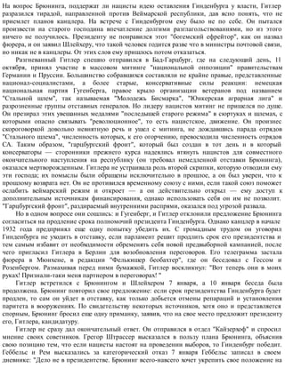 На вопрос Брюнинга, поддержат ли нацисты идею оставления Гинденбурга у власти, Гитлер
разразился тирадой, направленной против Веймарской республики, дав ясно понять, что не
приемлет планов канцлера. На встрече с Гинденбургом ему было не по себе. Он пытался
произвести на старого господина впечатление долгими разглагольствованиями, но из этого
ничего не получилось. Президенту не понравился этот "богемский ефрейтор", как он назвал
фюрера, и он заявил Шлейхеру, что такой человек годится разве что в министры почтовой связи,
но никак не в канцлеры. От этих слов ему пришлось потом отказаться.
Разгневанный Гитлер спешно отправился в Бад-Гарцбург, где на следующий день, 11
октября, принял участие в массовом митинге "национальной оппозиции" правительствам
Германии и Пруссии. Большинство собравшихся составляли не крайне правые, представленные
национал-социалистами, а более старые, консервативные силы реакции: немецкая
национальная партия Гугенберга, правое крыло организации ветеранов под названием
"Стальной шлем", так называемая "Молодежь Бисмарка", "Юнкерская аграрная лига" и
разрозненные группы отставных генералов. Но лидеру нацистов митинг не пришелся по душе.
Он презирал этих увешанных медалями "последышей старого режима" в сюртуках и шлемах, с
которыми опасно связывать "революционное", то есть нацистское, движение. Он произнес
скороговоркой довольно невнятную речь и ушел с митинга, не дождавшись парада отрядов
"Стального шлема", численность которых, к его огорчению, превосходила численность отрядов
СА. Таким образом, "гарцбургский фронт", который был создан в тот день и в который
консерваторы — сторонники прежнего курса надеялись втянуть нацистов для совместного
окончательного наступления на республику (он требовал немедленной отставки Брюнинга),
оказался мертворожденным. Гитлера не устраивала роль второй скрипки, которую отводили ему
эти господа; их помыслы были обращены исключительно в прошлое, а он был уверен, что к
прошлому возврата нет. Он не противился временному союзу с ними, если такой союз поможет
ослабить веймарский режим и откроет — а он действительно открыл — ему доступ к
дополнительным источникам финансирования, однако использовать себя он им не позволит.
"Гарцбургский фронт", раздираемый внутренними распрями, оказался под угрозой развала.
Но в одном вопросе они сошлись: и Гугенберг, и Гитлер отклонили предложение Брюнинга
согласиться на продление срока полномочий президента Гинденбурга. Однако канцлер в начале
1932 года предпринял еще одну попытку убедить их. С громадным трудом он уговорил
Гинденбурга не уходить в отставку, если парламент решит продлить срок его президентства и
тем самым избавит от необходимости обременять себя новой предвыборной кампанией, после
чего пригласил Гитлера в Берлин для возобновления переговоров. Его телеграмма застала
фюрера в Мюнхене, в редакции "Фелькишер беобахтер", где он беседовал с Гессом и
Розенбергом. Размахивая перед ними бумажкой, Гитлер воскликнул: "Вот теперь они в моих
руках! Признали-таки меня партнером в переговорах! "
Гитлер встретился с Брюнингом и Шлейхером 7 января, а 10 января беседа была
продолжена. Брюнинг повторил свое предложение: если срок президентства Гинденбурга будет
продлен, то сам он уйдет в отставку, как только добьется отмены репараций и установления
паритета в вооружениях. По свидетельству некоторых источников, хотя оно и представляется
спорным, Брюнинг бросил еще одну приманку, заявив, что на свое место предложит президенту
его, Гитлера, кандидатуру.
Гитлер не сразу дал окончательный ответ. Он отправился в отдел "Кайзерхоф" и спросил
мнение своих советников. Грегор Штрассер высказался в пользу плана Брюнинга, объяснив
свою позицию тем, что если нацисты настоят на проведении выборов, то Гинденбург победит.
Геббельс и Рем высказались за категорический отказ 7 января Геббельс записал в своем
дневнике: "Дело не в президентстве. Брюнинг всего-навсего хочет укрепить свое положение на
 
