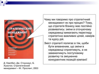 Чому ми говоримо про стратегічний
менеджмент як про процес? Тому,
що стратегія бізнесу має постійно
розвиватись: зміни в оточуючому
середовищі вимагають перегляду
стратегічно важливих цілей, намірів
та курсу дій.
Зміст стратегії полягає в тім, щоби
бути впевненим, що зміни в
середовищі сприятимуть, а не
заважатимуть поступовому
розвитку та зміцненню
конкурентних позицій компанії
Д. Кэмпбел, Дж. Стоунхаус, Б.
Хьюстон. Стратегический
менеджмент – М.: Проспект, 2003
 