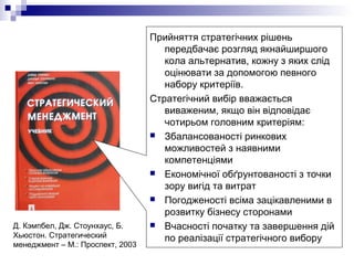 Прийняття стратегічних рішень
передбачає розгляд якнайширшого
кола альтернатив, кожну з яких слід
оцінювати за допомогою певного
набору критеріїв.
Стратегічний вибір вважається
виваженим, якщо він відповідає
чотирьом головним критеріям:
 Збалансованості ринкових
можливостей з наявними
компетенціями
 Економічної обґрунтованості з точки
зору вигід та витрат
 Погодженості всіма зацікавленими в
розвитку бізнесу сторонами
 Вчасності початку та завершення дій
по реалізації стратегічного вибору
Д. Кэмпбел, Дж. Стоунхаус, Б.
Хьюстон. Стратегический
менеджмент – М.: Проспект, 2003
 