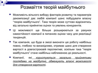Розмаїття теорій майбутнього
 Можливість вільного вибору факторів розвитку та параметрів
декомпозиції дає любій компанії шанс побудувати власну
“теорію майбутнього”. Така теорія може суттєво відрізнятись
від загально прийнятих оцінок та уявлень конкурентів.
 Ці можливості ще більше розширюються за рахунок
самостійності компанії в питаннях оцінки часу для реалізації
тенденцій.
 Так компанія, що буде в змозі виконати цю роботу найбільш
повно, глибоко та винахідливо, отримає шанс для створення
вартості в довгостроковій перспективі, оскільки така “теорія
майбутнього” стане найбільш наближеною до реальності.
 Компанії, які користуються загально прийнятими
поглядами на майбутнє, обмежують власні можливості
для створення вартості.
 
