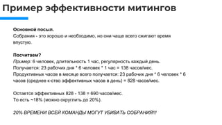 Пример эффективности митингов
Основной посыл.
Собрания - это хорошо и необходимо, но они чаще всего сжигают время
впустую.
Посчитаем?
Пример: 6 человек, длительность 1 час, регулярность каждый день.
Получается: 23 рабочих дня * 6 человек * 1 час = 138 часов/мес.
Продуктивных часов в месяце всего получается: 23 рабочих дня * 6 человек * 6
часов (среднее к-ство эффективных часов в день) = 828 часов/мес.
Остается эффективных 828 - 138 = 690 часов/мес.
То есть ~18% (можно округлить до 20%).
20% ВРЕМЕНИ ВСЕЙ КОМАНДЫ МОГУТ УБИВАТЬ СОБРАНИЯ!!!
 