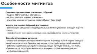 Особенности митингов
Основные причины таких длительных собраний:
⁃ люди не подготовились к обсуждению;
⁃ не было реальной причины для митинга;
⁃ случилась сложная ситуация на проекте (бывает 1 раз в год).
Минусы длительных собраний для команды:
⁃ демотивация. Большинство людей длительные митинги утомляют, они сидят и просто
скучают;
⁃ неэффективная трата времени сотрудников и руководителей компании/отделов)
Способы оптимизации митингов.
⁃ стремиться проводить планерки как можно реже. К примеру: 1 раз в неделю с каждым
хэдом/тимлидом отдела. Тимлиды уже дальше плотно работают со своей командой;
⁃ работать над оптимизацией работы команды (сюда: структура команды, чек-листы,
обучение и т.д.), тогда будет меньше того, что нужно проговаривать каждый раз;
⁃ учиться делегированию.
 