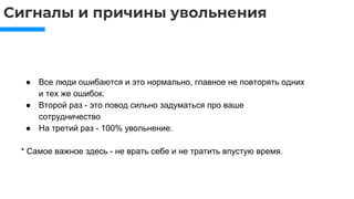 Сигналы и причины увольнения
● Все люди ошибаются и это нормально, главное не повторять одних
и тех же ошибок.
● Второй раз - это повод сильно задуматься про ваше
сотрудничество
● На третий раз - 100% увольнение.
* Самое важное здесь - не врать себе и не тратить впустую время.
 