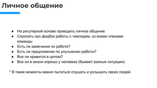 Личное общение
● На регулярной основе проводить личное общение
● Спросить про фидбэк работы с тимлидом, со всеми членами
команды
● Есть ли замечания по работе?
● Есть ли предложения по улучшению работы?
● Все ли нравится в целом?
● Все ли в жизни хорошо у человека (бывают разные ситуации).
* В такие моменты важно пытаться слушать и услышать своих людей.
 
