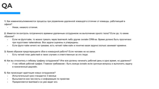 QA
1. Как изменились/изменяются процессы при управлении удаленной командой в отличии от команды, работающей в
офисе?
- Никак, никакого отличия.
2. Имеется ли контроль потраченного времени удаленным сотрудником на выполнение одного таска? Если да, то каким
образом?
- Если не фуллтайм, то можно трекать через teamwork либо другие онлайн CRM-ки. Время должно быть просчитано
при подготовке таймлайнов. Все задачи оценены и утверждены.
- Если фулл-тайм ничего не трекаем, есть четкий тайм-лайн и понятие какая задача сколько занимает времени.
3. Каким образом предотвращаете сбои в командной работе? Если человек не на связи.
- Есть четкий план действий в таких случаях и ответственные за это люди.
4. Как вы относитесь к гибкому графику сотрудников? Или все должны начинать рабочий день в одно время, но удаленно?
- У нас гибкий рабочий график. Главное требование - быть всегда онлайн если срочные вопросы и выполнять задачу
в назначенный дедлайн.
5. Как происходит адаптация новых сотрудников?
- Испытательный срок стандартно 3 месяца
- Высылаются все чек-листы и информация по проектам
- Прикрепляется teamlead и он уже ведет его.
 