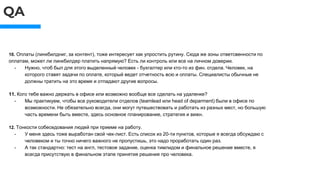 QA
10. Оплаты (линкбилдниг, за контент), тоже интересует как упростить рутину. Сюда же зоны ответсвенности по
оплатам, может ли линкбилдер платить напрямую? Есть ли контроль или все на личном доверии.
- Нужно, чтоб был для этого выделенный человек - бухгалтер или кто-то из фин. отдела. Человек, на
которого ставят задачи по оплате, который ведет отчетность всю и оплаты. Специалисты обычные не
должны тратить на это время и отпадают другие вопросы.
11. Кого тебе важно держать в офисе или возможно вообще все сделать на удаленке?
- Мы практикуем, чтобы все руководители отделов (teamlead или head of deparment) были в офисе по
возможности. Не обязательно всегда, они могут путешествовать и работать из разных мест, но большую
часть времени быть вместе, здесь основное планирование, стратегия и вижн.
12. Тонкости собеседования людей при приеме на работу.
- У меня здесь тоже выработан свой чек-лист. Есть список из 20-ти пунктов, которые я всегда обсуждаю с
человеком и ты точно ничего важного не пропустишь, это надо проработать один раз.
- А так стандартно: тест на англ, тестовое задание, оценка тимлидом и финальное решение вместе, я
всегда присутствую в финальном этапе принятия решения про человека.
 