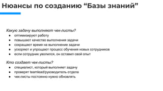 Нюансы по созданию “Базы знаний”
Какую задачу выполняют чек-листы?
● оптимизируют работу
● повышают качество выполнения задачи
● сокращают время на выполнение задачи
● ускоряют и упрощают процесс обучения новых сотрудников
● если сотрудник уволился, он оставил свой опыт
Кто создает чек-листы?
● специалист, который выполняет задачу
● проверят teamlead/руководитель отдела
● чек-листы постоянно нужно обновлять
 