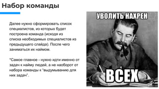 Набор команды
Далее нужно сформировать список
специалистов, из которых будет
построена команда (исходя из
списка необходимых специалистов из
предыдущего слайда). После чего
заниматься их наймом.
*Самое главное - нужно идти именно от
задач к найму людей, а не наоборот от
набора команды к “выдумыванию для
них задач”.
 