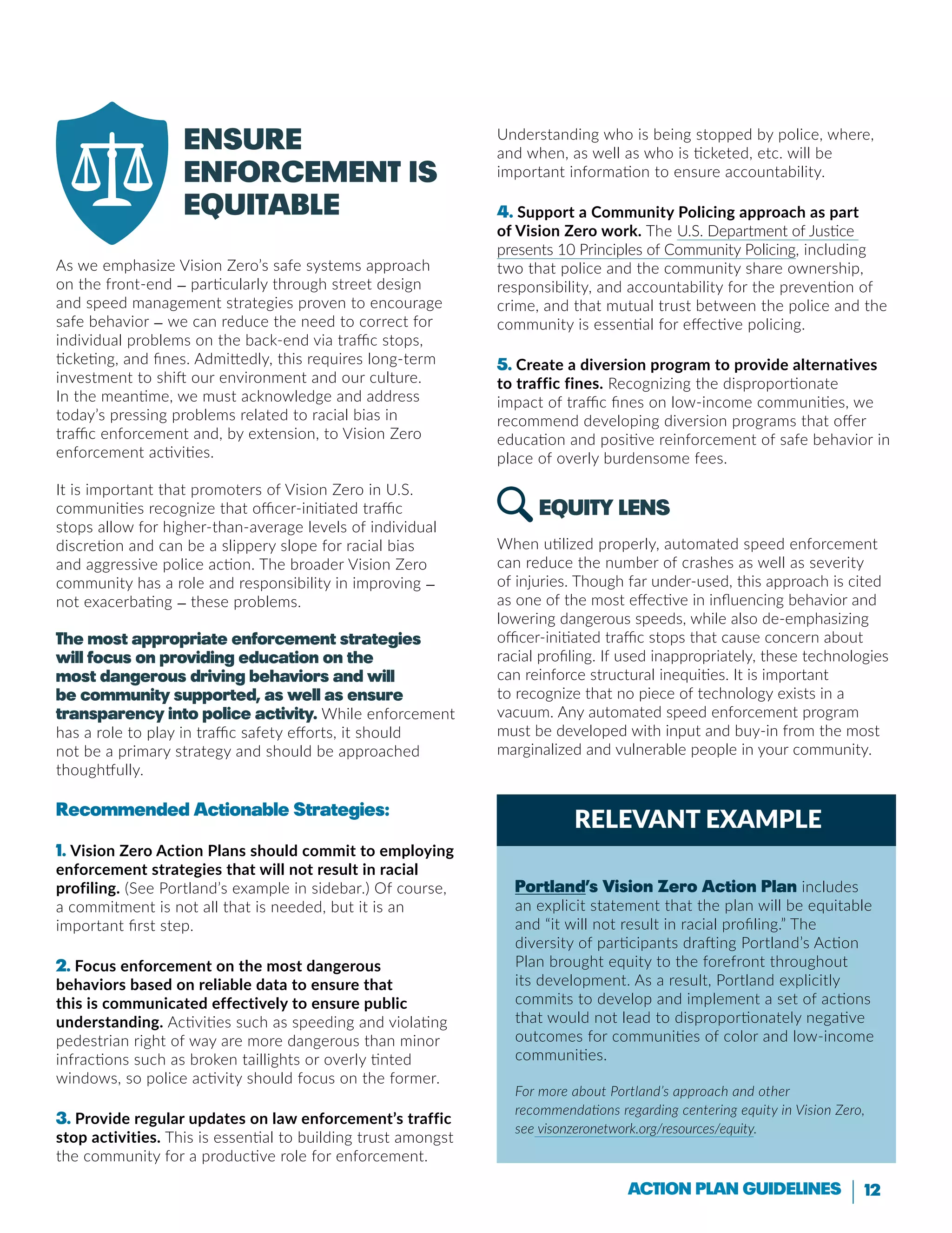 12Action Plan Guidelines
Relevant Example
Ensure
enforcement is
equitable
As we emphasize Vision Zero’s safe systems approach
on the front-end — particularly through street design
and speed management strategies proven to encourage
safe behavior — we can reduce the need to correct for
individual problems on the back-end via traffic stops,
ticketing, and fines. Admittedly, this requires long-term
investment to shift our environment and our culture.
In the meantime, we must acknowledge and address
today’s pressing problems related to racial bias in
traffic enforcement and, by extension, to Vision Zero
enforcement activities.
It is important that promoters of Vision Zero in U.S.
communities recognize that officer-initiated traffic
stops allow for higher-than-average levels of individual
discretion and can be a slippery slope for racial bias
and aggressive police action. The broader Vision Zero
community has a role and responsibility in improving —
not exacerbating — these problems.
The most appropriate enforcement strategies
will focus on providing education on the
most dangerous driving behaviors and will
be community supported, as well as ensure
transparency into police activity. While enforcement
has a role to play in traffic safety efforts, it should
not be a primary strategy and should be approached
thoughtfully.
Recommended Actionable Strategies:
1. Vision Zero Action Plans should commit to employing
enforcement strategies that will not result in racial
profiling. (See Portland’s example in sidebar.) Of course,
a commitment is not all that is needed, but it is an
important first step.
2. Focus enforcement on the most dangerous
behaviors based on reliable data to ensure that
this is communicated effectively to ensure public
understanding. Activities such as speeding and violating
pedestrian right of way are more dangerous than minor
infractions such as broken taillights or overly tinted
windows, so police activity should focus on the former.
3. Provide regular updates on law enforcement’s traffic
stop activities. This is essential to building trust amongst
the community for a productive role for enforcement.
Understanding who is being stopped by police, where,
and when, as well as who is ticketed, etc. will be
important information to ensure accountability.
4. Support a Community Policing approach as part
of Vision Zero work. The U.S. Department of Justice
presents 10 Principles of Community Policing, including
two that police and the community share ownership,
responsibility, and accountability for the prevention of
crime, and that mutual trust between the police and the
community is essential for effective policing.
5. Create a diversion program to provide alternatives
to traffic fines. Recognizing the disproportionate
impact of traffic fines on low-income communities, we
recommend developing diversion programs that offer
education and positive reinforcement of safe behavior in
place of overly burdensome fees.
Equity LENS
When utilized properly, automated speed enforcement
can reduce the number of crashes as well as severity
of injuries. Though far under-used, this approach is cited
as one of the most effective in influencing behavior and
lowering dangerous speeds, while also de-emphasizing
officer-initiated traffic stops that cause concern about
racial profiling. If used inappropriately, these technologies
can reinforce structural inequities. It is important
to recognize that no piece of technology exists in a
vacuum. Any automated speed enforcement program
must be developed with input and buy-in from the most
marginalized and vulnerable people in your community.
Portland’s Vision Zero Action Plan includes
an explicit statement that the plan will be equitable
and “it will not result in racial profiling.” The
diversity of participants drafting Portland’s Action
Plan brought equity to the forefront throughout
its development. As a result, Portland explicitly
commits to develop and implement a set of actions
that would not lead to disproportionately negative
outcomes for communities of color and low-income
communities.
For more about Portland’s approach and other
recommendations regarding centering equity in Vision Zero,
see visonzeronetwork.org/resources/equity.
 