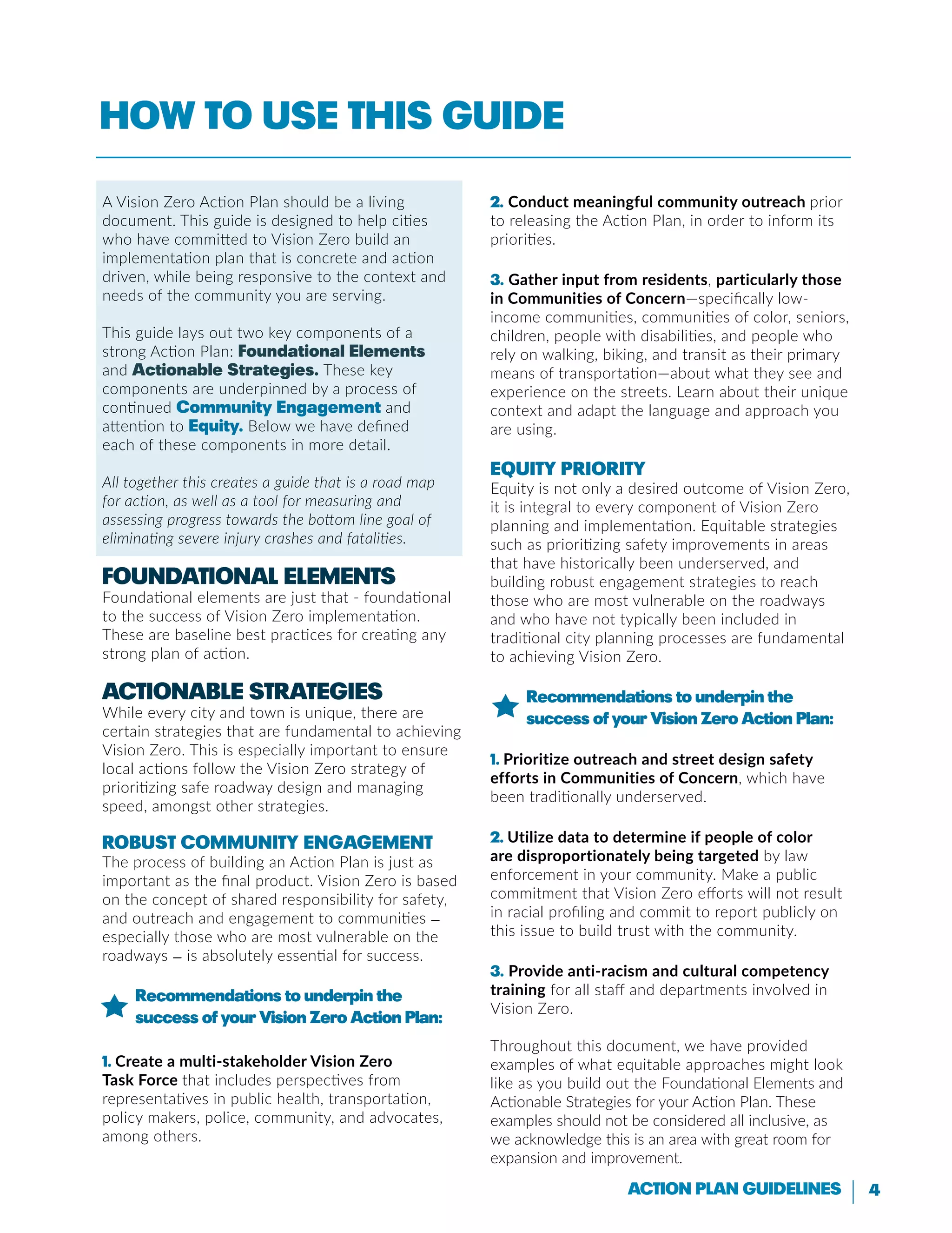 4Action Plan Guidelines
How to use this guide
A Vision Zero Action Plan should be a living
document. This guide is designed to help cities
who have committed to Vision Zero build an
implementation plan that is concrete and action
driven, while being responsive to the context and
needs of the community you are serving.
This guide lays out two key components of a
strong Action Plan: Foundational Elements
and Actionable Strategies. These key
components are underpinned by a process of
continued Community Engagement and
attention to Equity. Below we have defined
each of these components in more detail.
All together this creates a guide that is a road map
for action, as well as a tool for measuring and
assessing progress towards the bottom line goal of
eliminating severe injury crashes and fatalities.
Foundational Elements
Foundational elements are just that - foundational
to the success of Vision Zero implementation.
These are baseline best practices for creating any
strong plan of action.
Actionable Strategies
While every city and town is unique, there are
certain strategies that are fundamental to achieving
Vision Zero. This is especially important to ensure
local actions follow the Vision Zero strategy of
prioritizing safe roadway design and managing
speed, amongst other strategies.
Robust Community Engagement
The process of building an Action Plan is just as
important as the final product. Vision Zero is based
on the concept of shared responsibility for safety,
and outreach and engagement to communities —
especially those who are most vulnerable on the
roadways — is absolutely essential for success.
Recommendations to underpin the
success of your Vision Zero Action Plan:
1. Create a multi-stakeholder Vision Zero
Task Force that includes perspectives from
representatives in public health, transportation,
policy makers, police, community, and advocates,
among others.
2. Conduct meaningful community outreach prior
to releasing the Action Plan, in order to inform its
priorities.
3. Gather input from residents, particularly those
in Communities of Concern—specifically low-
income communities, communities of color, seniors,
children, people with disabilities, and people who
rely on walking, biking, and transit as their primary
means of transportation—about what they see and
experience on the streets. Learn about their unique
context and adapt the language and approach you
are using.
Equity Priority
Equity is not only a desired outcome of Vision Zero,
it is integral to every component of Vision Zero
planning and implementation. Equitable strategies
such as prioritizing safety improvements in areas
that have historically been underserved, and
building robust engagement strategies to reach
those who are most vulnerable on the roadways
and who have not typically been included in
traditional city planning processes are fundamental
to achieving Vision Zero.
Recommendations to underpin the
success of your Vision Zero Action Plan:
1. Prioritize outreach and street design safety
efforts in Communities of Concern, which have
been traditionally underserved.
2. Utilize data to determine if people of color
are disproportionately being targeted by law
enforcement in your community. Make a public
commitment that Vision Zero efforts will not result
in racial profiling and commit to report publicly on
this issue to build trust with the community.
3. Provide anti-racism and cultural competency
training for all staff and departments involved in
Vision Zero.
Throughout this document, we have provided
examples of what equitable approaches might look
like as you build out the Foundational Elements and
Actionable Strategies for your Action Plan. These
examples should not be considered all inclusive, as
we acknowledge this is an area with great room for
expansion and improvement.
 