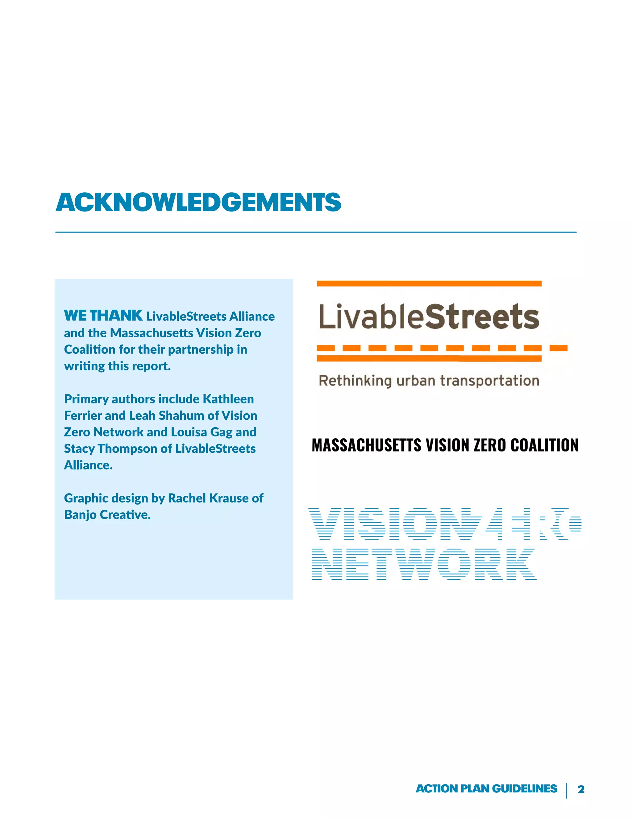 2Action Plan Guidelines
We thank LivableStreets Alliance
and the Massachusetts Vision Zero
Coalition for their partnership in
writing this report.
Primary authors include Kathleen
Ferrier and Leah Shahum of Vision
Zero Network and Louisa Gag and
Stacy Thompson of LivableStreets
Alliance.
Graphic design by Rachel Krause of
Banjo Creative.
Acknowledgements
 