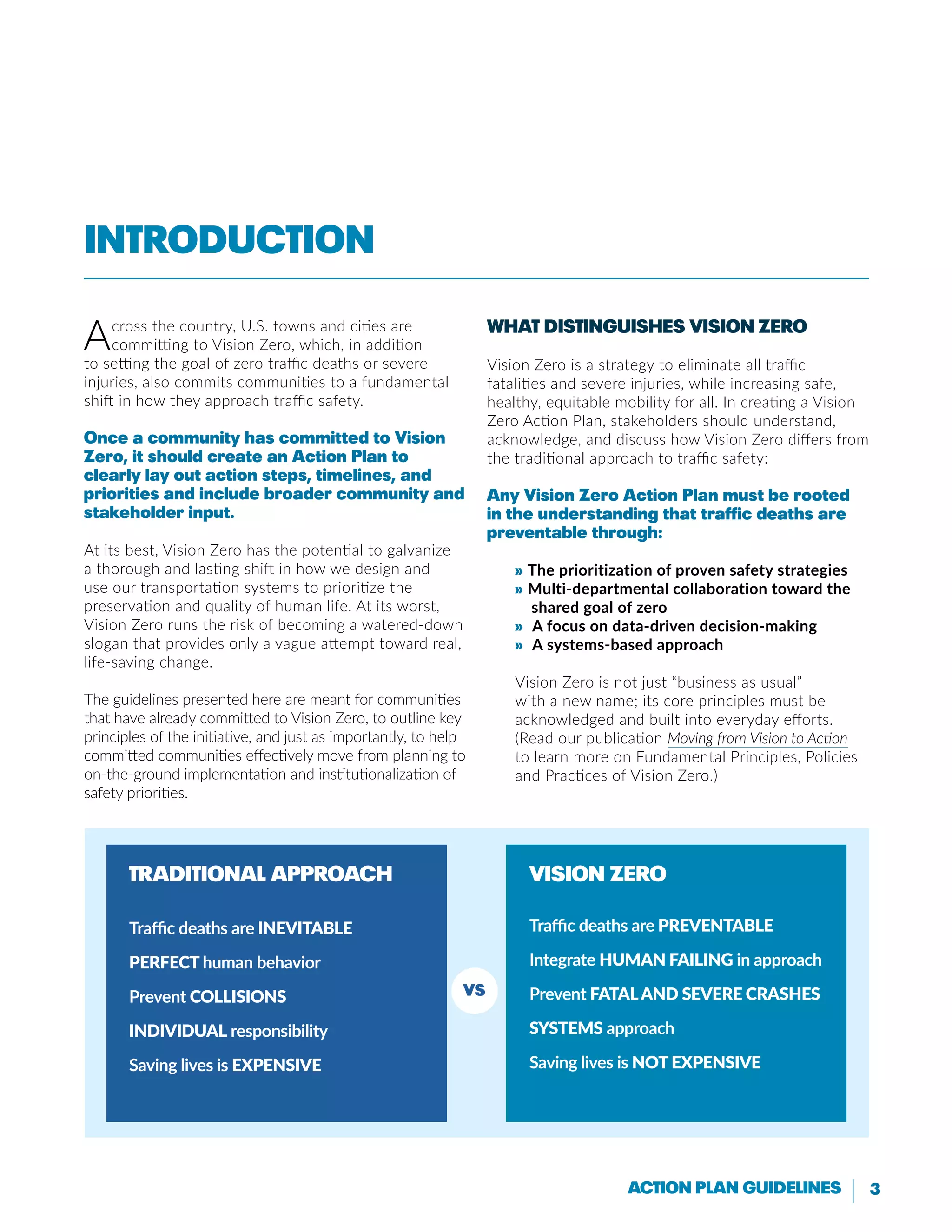 3Action Plan Guidelines
Across the country, U.S. towns and cities are
committing to Vision Zero, which, in addition
to setting the goal of zero traffic deaths or severe
injuries, also commits communities to a fundamental
shift in how they approach traffic safety.
Once a community has committed to Vision
Zero, it should create an Action Plan to
clearly lay out action steps, timelines, and
priorities and include broader community and
stakeholder input.
At its best, Vision Zero has the potential to galvanize
a thorough and lasting shift in how we design and
use our transportation systems to prioritize the
preservation and quality of human life. At its worst,
Vision Zero runs the risk of becoming a watered-down
slogan that provides only a vague attempt toward real,
life-saving change.
The guidelines presented here are meant for communities
that have already committed to Vision Zero, to outline key
principles of the initiative, and just as importantly, to help
committed communities effectively move from planning to
on-the-ground implementation and institutionalization of
safety priorities.
What Distinguishes Vision Zero
Vision Zero is a strategy to eliminate all traffic
fatalities and severe injuries, while increasing safe,
healthy, equitable mobility for all. In creating a Vision
Zero Action Plan, stakeholders should understand,
acknowledge, and discuss how Vision Zero differs from
the traditional approach to traffic safety:
Any Vision Zero Action Plan must be rooted
in the understanding that traffic deaths are
preventable through:
» The prioritization of proven safety strategies
» Multi-departmental collaboration toward the
shared goal of zero
» A focus on data-driven decision-making
» A systems-based approach
Vision Zero is not just “business as usual”
with a new name; its core principles must be
acknowledged and built into everyday efforts.
(Read our publication Moving from Vision to Action
to learn more on Fundamental Principles, Policies
and Practices of Vision Zero.)
Traditional Approach
Traffic deaths are inevitable
Perfect human behavior
Prevent collisions
Individual responsibility
Saving lives is expensive
Vision Zero
Traffic deaths are preventable
Integrate human failing in approach
Prevent fataland severe crashes
Systems approach
Saving lives is NOT EXPENSIVE
VS
Introduction
 