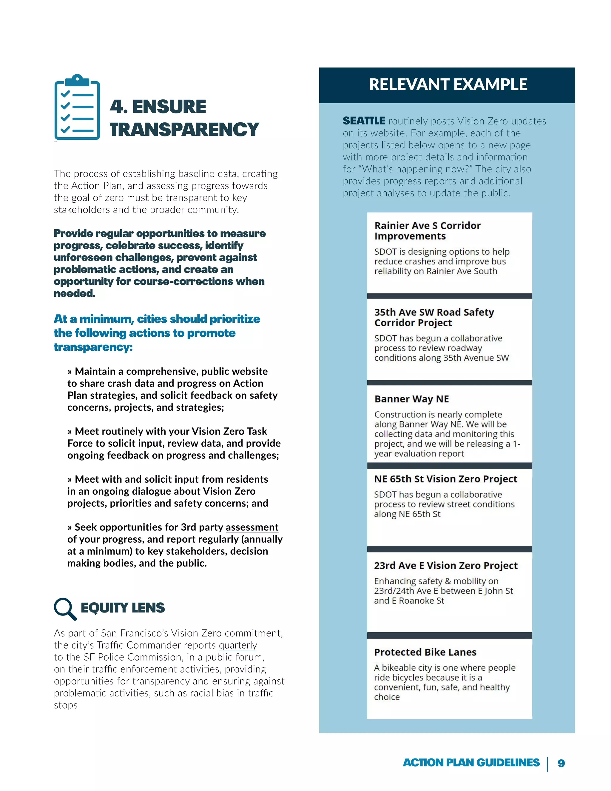 9Action Plan Guidelines
4. Ensure
transparency
The process of establishing baseline data, creating
the Action Plan, and assessing progress towards
the goal of zero must be transparent to key
stakeholders and the broader community.
Provide regular opportunities to measure
progress, celebrate success, identify
unforeseen challenges, prevent against
problematic actions, and create an
opportunity for course-corrections when
needed.
At a minimum, cities should prioritize
the following actions to promote
transparency:
» Maintain a comprehensive, public website
to share crash data and progress on Action
Plan strategies, and solicit feedback on safety
concerns, projects, and strategies;
» Meet routinely with your Vision Zero Task
Force to solicit input, review data, and provide
ongoing feedback on progress and challenges;
» Meet with and solicit input from residents
in an ongoing dialogue about Vision Zero
projects, priorities and safety concerns; and
» Seek opportunities for 3rd party assessment
of your progress, and report regularly (annually
at a minimum) to key stakeholders, decision
making bodies, and the public.
Equity LENS
As part of San Francisco’s Vision Zero commitment,
the city’s Traffic Commander reports quarterly
to the SF Police Commission, in a public forum,
on their traffic enforcement activities, providing
opportunities for transparency and ensuring against
problematic activities, such as racial bias in traffic
stops.
Created by alrigel
from the Noun Project
Relevant Example
Seattle routinely posts Vision Zero updates
on its website. For example, each of the
projects listed below opens to a new page
with more project details and information
for “What’s happening now?” The city also
provides progress reports and additional
project analyses to update the public.
 