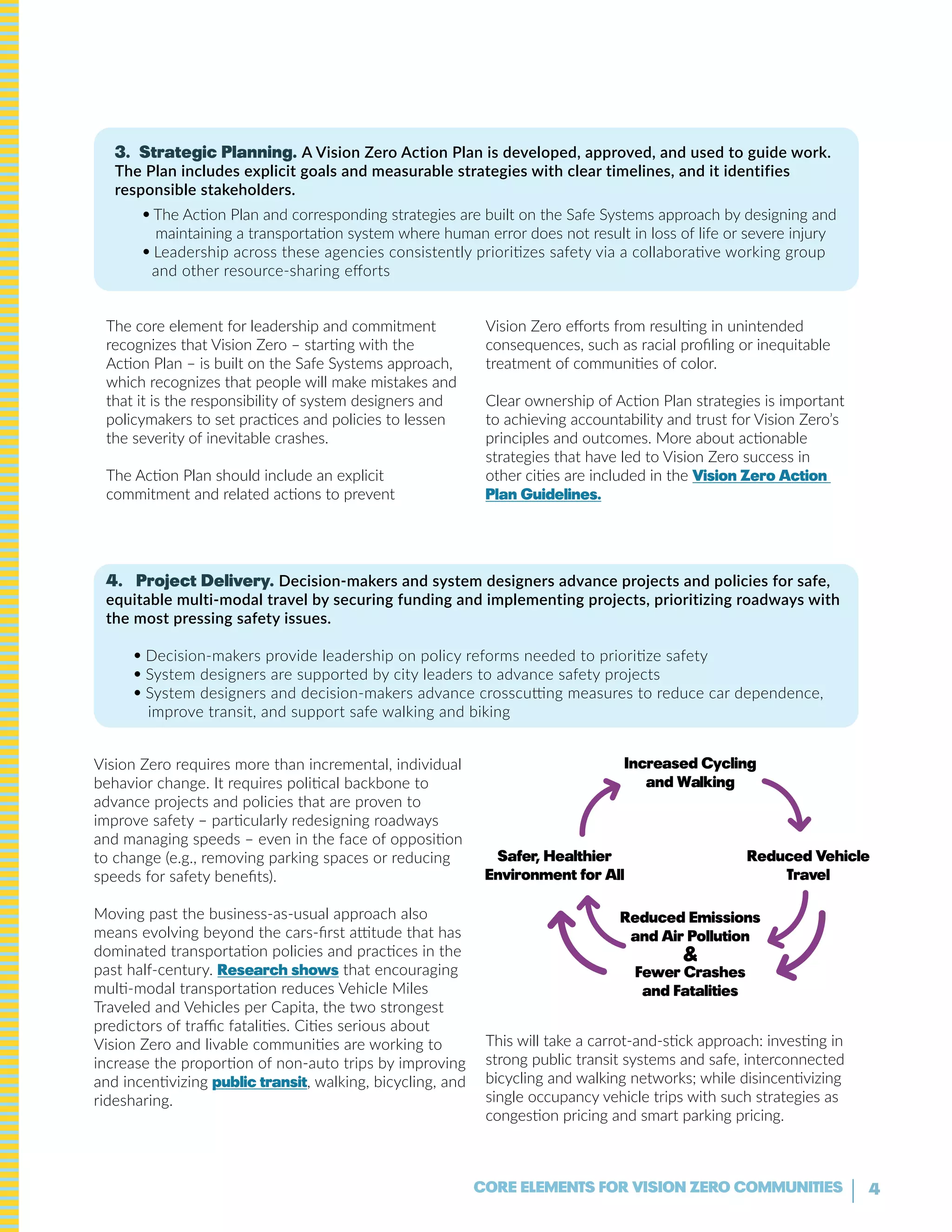 4CORE ELEMENTS FOR VISION ZERO COMMUNITIES
3. Strategic Planning. A Vision Zero Action Plan is developed, approved, and used to guide work.
The Plan includes explicit goals and measurable strategies with clear timelines, and it identifies
responsible stakeholders.
• The Action Plan and corresponding strategies are built on the Safe Systems approach by designing and
maintaining a transportation system where human error does not result in loss of life or severe injury
• Leadership across these agencies consistently prioritizes safety via a collaborative working group
and other resource-sharing efforts
The core element for leadership and commitment
recognizes that Vision Zero – starting with the
Action Plan – is built on the Safe Systems approach,
which recognizes that people will make mistakes and
that it is the responsibility of system designers and
policymakers to set practices and policies to lessen
the severity of inevitable crashes.
The Action Plan should include an explicit
commitment and related actions to prevent
Vision Zero efforts from resulting in unintended
consequences, such as racial profiling or inequitable
treatment of communities of color.
Clear ownership of Action Plan strategies is important
to achieving accountability and trust for Vision Zero’s
principles and outcomes. More about actionable
strategies that have led to Vision Zero success in
other cities are included in the Vision Zero Action
Plan Guidelines.
4. Project Delivery. Decision-makers and system designers advance projects and policies for safe,
equitable multi-modal travel by securing funding and implementing projects, prioritizing roadways with
the most pressing safety issues.
• Decision-makers provide leadership on policy reforms needed to prioritize safety
• System designers are supported by city leaders to advance safety projects
• System designers and decision-makers advance crosscutting measures to reduce car dependence,
improve transit, and support safe walking and biking
Vision Zero requires more than incremental, individual
behavior change. It requires political backbone to
advance projects and policies that are proven to
improve safety – particularly redesigning roadways
and managing speeds – even in the face of opposition
to change (e.g., removing parking spaces or reducing
speeds for safety benefits).
Moving past the business-as-usual approach also
means evolving beyond the cars-first attitude that has
dominated transportation policies and practices in the
past half-century. Research shows that encouraging
multi-modal transportation reduces Vehicle Miles
Traveled and Vehicles per Capita, the two strongest
predictors of traffic fatalities. Cities serious about
Vision Zero and livable communities are working to
increase the proportion of non-auto trips by improving
and incentivizing public transit, walking, bicycling, and
ridesharing.
This will take a carrot-and-stick approach: investing in
strong public transit systems and safe, interconnected
bicycling and walking networks; while disincentivizing
single occupancy vehicle trips with such strategies as
congestion pricing and smart parking pricing.
Safer, healthier
Environment for all
Reduced Vehicle
Travel
Increased Cycling
and walking
Reduced Emissions
and air pollution
&
Fewer Crashes
and Fatalities
 