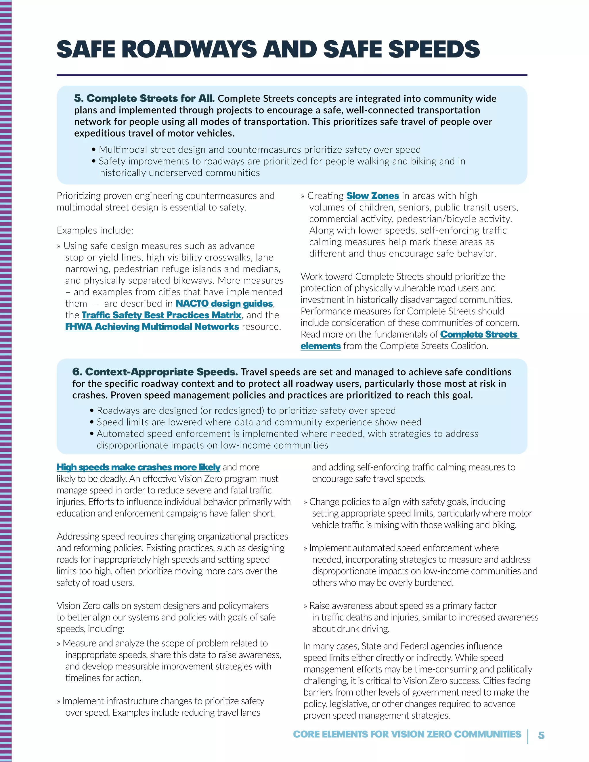 5CORE ELEMENTS FOR VISION ZERO COMMUNITIES
Safe Roadways and safe speeds
5. Complete Streets for All. Complete Streets concepts are integrated into community wide
plans and implemented through projects to encourage a safe, well-connected transportation
network for people using all modes of transportation. This prioritizes safe travel of people over
expeditious travel of motor vehicles.
• Multimodal street design and countermeasures prioritize safety over speed
• Safety improvements to roadways are prioritized for people walking and biking and in
historically underserved communities
6. Context-Appropriate Speeds. Travel speeds are set and managed to achieve safe conditions
for the specific roadway context and to protect all roadway users, particularly those most at risk in
crashes. Proven speed management policies and practices are prioritized to reach this goal.
• Roadways are designed (or redesigned) to prioritize safety over speed
• Speed limits are lowered where data and community experience show need
• Automated speed enforcement is implemented where needed, with strategies to address
disproportionate impacts on low-income communities
Prioritizing proven engineering countermeasures and
multimodal street design is essential to safety.
Examples include:
» Using safe design measures such as advance
stop or yield lines, high visibility crosswalks, lane
narrowing, pedestrian refuge islands and medians,
and physically separated bikeways. More measures
– and examples from cities that have implemented
them – are described in NACTO design guides,
the Traffic Safety Best Practices Matrix, and the
FHWA Achieving Multimodal Networks resource.
» Creating Slow Zones in areas with high
volumes of children, seniors, public transit users,
commercial activity, pedestrian/bicycle activity.
Along with lower speeds, self-enforcing traffic
calming measures help mark these areas as
different and thus encourage safe behavior.
Work toward Complete Streets should prioritize the
protection of physically vulnerable road users and
investment in historically disadvantaged communities.
Performance measures for Complete Streets should
include consideration of these communities of concern.
Read more on the fundamentals of Complete Streets
elements from the Complete Streets Coalition.
High speeds make crashes more likely and more
likely to be deadly. An effective Vision Zero program must
manage speed in order to reduce severe and fatal traffic
injuries. Efforts to influence individual behavior primarily with
education and enforcement campaigns have fallen short.
Addressing speed requires changing organizational practices
and reforming policies. Existing practices, such as designing
roads for inappropriately high speeds and setting speed
limits too high, often prioritize moving more cars over the
safety of road users.
Vision Zero calls on system designers and policymakers
to better align our systems and policies with goals of safe
speeds, including:
» Measure and analyze the scope of problem related to
inappropriate speeds, share this data to raise awareness,
and develop measurable improvement strategies with
timelines for action.
» Implement infrastructure changes to prioritize safety
over speed. Examples include reducing travel lanes
and adding self-enforcing traffic calming measures to
encourage safe travel speeds.
» Change policies to align with safety goals, including
setting appropriate speed limits, particularly where motor
vehicle traffic is mixing with those walking and biking.
» Implement automated speed enforcement where
needed, incorporating strategies to measure and address
disproportionate impacts on low-income communities and
others who may be overly burdened.
» Raise awareness about speed as a primary factor
in traffic deaths and injuries, similar to increased awareness
about drunk driving.
In many cases, State and Federal agencies influence
speed limits either directly or indirectly. While speed
management efforts may be time-consuming and politically
challenging, it is critical to Vision Zero success. Cities facing
barriers from other levels of government need to make the
policy, legislative, or other changes required to advance
proven speed management strategies.
 