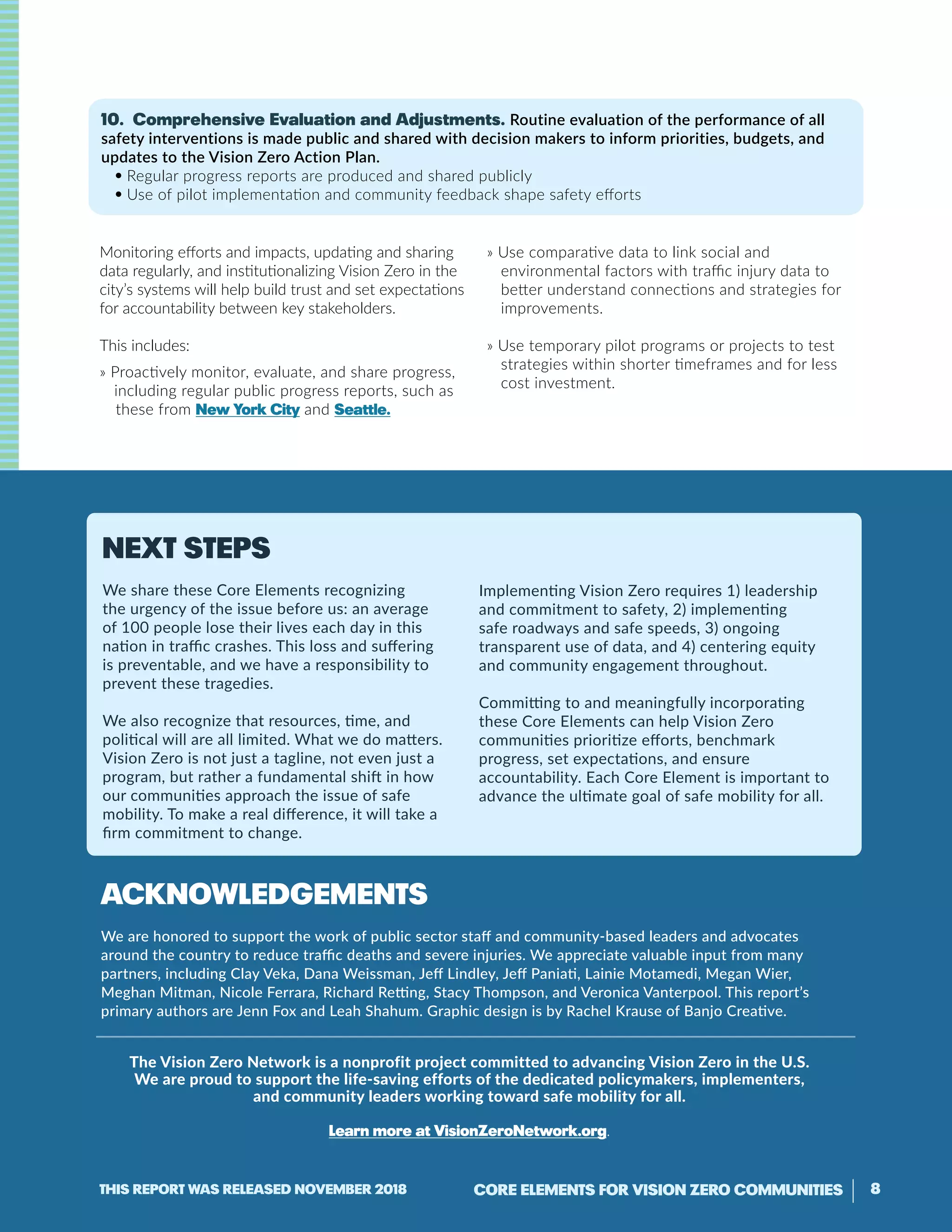 10. Comprehensive Evaluation and Adjustments. Routine evaluation of the performance of all
safety interventions is made public and shared with decision makers to inform priorities, budgets, and
updates to the Vision Zero Action Plan.
• Regular progress reports are produced and shared publicly
• Use of pilot implementation and community feedback shape safety efforts
Monitoring efforts and impacts, updating and sharing
data regularly, and institutionalizing Vision Zero in the
city’s systems will help build trust and set expectations
for accountability between key stakeholders.
This includes:
» Proactively monitor, evaluate, and share progress,
including regular public progress reports, such as
these from New York City and Seattle.
» Use comparative data to link social and
environmental factors with traffic injury data to
better understand connections and strategies for
improvements.
» Use temporary pilot programs or projects to test
strategies within shorter timeframes and for less
cost investment.
Acknowledgements
We are honored to support the work of public sector staff and community-based leaders and advocates
around the country to reduce traffic deaths and severe injuries. We appreciate valuable input from many
partners, including Clay Veka, Dana Weissman, Jeff Lindley, Jeff Paniati, Lainie Motamedi, Megan Wier,
Meghan Mitman, Nicole Ferrara, Richard Retting, Stacy Thompson, and Veronica Vanterpool. This report’s
primary authors are Jenn Fox and Leah Shahum. Graphic design is by Rachel Krause of Banjo Creative.
The Vision Zero Network is a nonprofit project committed to advancing Vision Zero in the U.S.
We are proud to support the life-saving efforts of the dedicated policymakers, implementers,
and community leaders working toward safe mobility for all.
Learn more at VisionZeroNetwork.org.
Next steps
We share these Core Elements recognizing
the urgency of the issue before us: an average
of 100 people lose their lives each day in this
nation in traffic crashes. This loss and suffering
is preventable, and we have a responsibility to
prevent these tragedies.
We also recognize that resources, time, and
political will are all limited. What we do matters.
Vision Zero is not just a tagline, not even just a
program, but rather a fundamental shift in how
our communities approach the issue of safe
mobility. To make a real difference, it will take a
firm commitment to change.
Implementing Vision Zero requires 1) leadership
and commitment to safety, 2) implementing
safe roadways and safe speeds, 3) ongoing
transparent use of data, and 4) centering equity
and community engagement throughout.
Committing to and meaningfully incorporating
these Core Elements can help Vision Zero
communities prioritize efforts, benchmark
progress, set expectations, and ensure
accountability. Each Core Element is important to
advance the ultimate goal of safe mobility for all.
8CORE ELEMENTS FOR VISION ZERO COMMUNITIESThis report was released November 2018
 