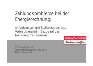 Zahlungsprobleme bei der
Energierechnung:
Anforderungen und Stellschrauben aus
Verbrauchersicht in Bezug auf das
Forderungsmanagement
12. Jahreskonferenz
Forderungsmanagement EVU 2014
Berlin, 24.09.2014
 