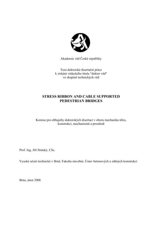 Akademie věd České republiky
Teze doktorské disertační práce
k získání vědeckého titulu "doktor věd"
ve skupině technických věd
STRESS RIBBON AND CABLE SUPPORTED
PEDESTRIAN BRIDGES
Komise pro obhajoby doktorských disertací v oboru mechanika těles,
konstrukcí, mechanismů a prostředí
Prof. Ing. Jiří Stráský, CSc.
Vysoké učení technické v Brně, Fakulta stavební, Ústav betonových a zděných konstrukcí
Brno, únor 2006
 