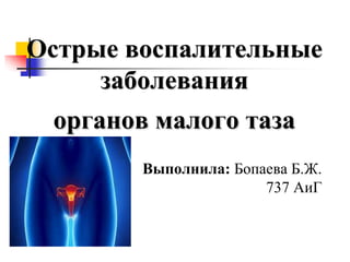 Острые воспалительные
заболевания
органов малого таза
Выполнила: Бопаева Б.Ж.
737 АиГ
 