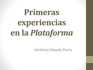 Primeras
experiencias
en la Plataforma
Verónica Zepeda Parra
 
