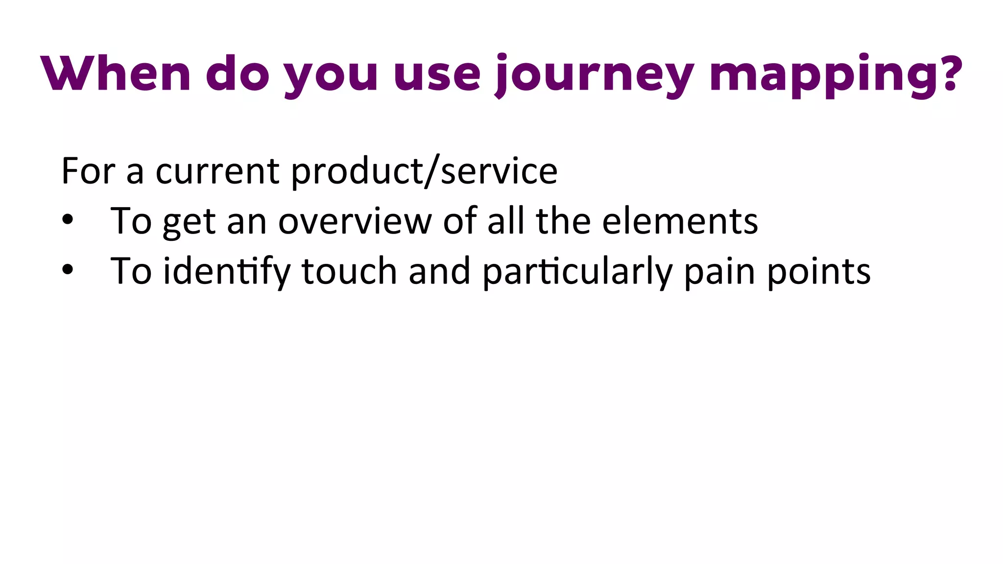 When do you use journey mapping?
For	
  a	
  current	
  product/service	
  
•  To	
  get	
  an	
  overview	
  of	
  all	
  the	
  elements	
  
•  To	
  iden1fy	
  touch	
  and	
  par1cularly	
  pain	
  points	
  
 