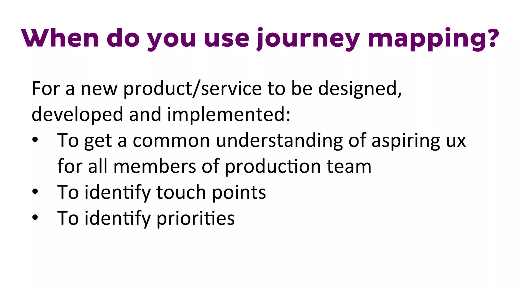 When do you use journey mapping?
For	
  a	
  new	
  product/service	
  to	
  be	
  designed,	
  
developed	
  and	
  implemented:	
  
•  To	
  get	
  a	
  common	
  understanding	
  of	
  aspiring	
  ux	
  
for	
  all	
  members	
  of	
  produc1on	
  team	
  
•  To	
  iden1fy	
  touch	
  points	
  
•  To	
  iden1fy	
  priori1es	
  
 