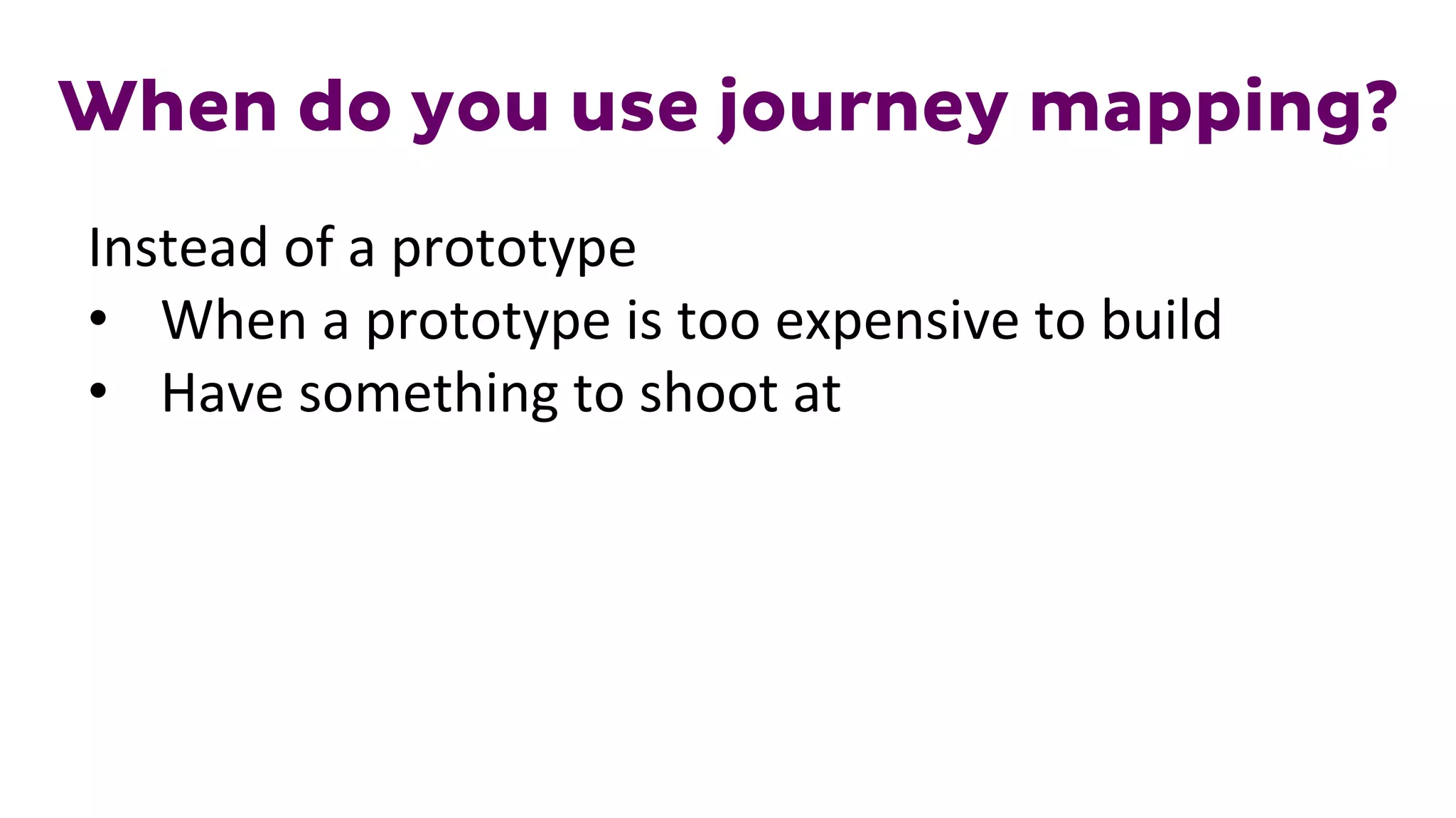 When do you use journey mapping?
Instead	
  of	
  a	
  prototype	
  
•  When	
  a	
  prototype	
  is	
  too	
  expensive	
  to	
  build	
  
•  Have	
  something	
  to	
  shoot	
  at	
  
	
  
 