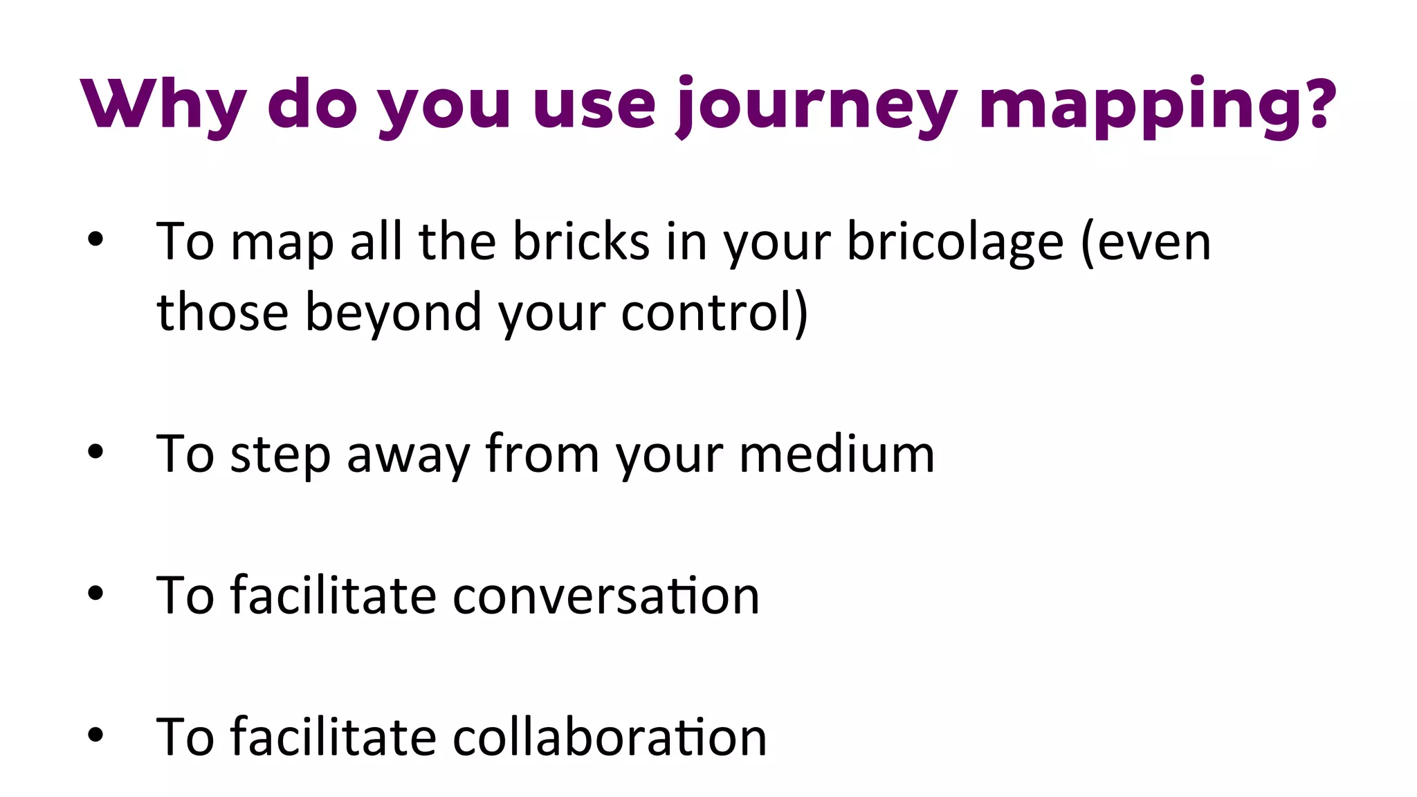 Why do you use journey mapping?
•  To	
  map	
  all	
  the	
  bricks	
  in	
  your	
  bricolage	
  (even	
  
those	
  beyond	
  your	
  control)	
  
•  To	
  step	
  away	
  from	
  your	
  medium	
  
•  To	
  facilitate	
  conversa1on	
  
•  To	
  facilitate	
  collabora1on	
  
 