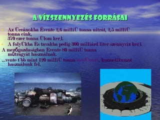 A vízszennyezés forrásai Az óceánokba évente 2,6 millió tonna nitrát, 2,5 millió tonna cink, 370 ezer tonna ólom kerül. A folyókba és tavakba pedig 300 milliárd liter szennyvíz kerül. A mezőgazdaságban évente 80 millió tonna műtrágyát használnak. Évente több mint 120 millió tonna  mosószert , kozmetikumot használunk fel. 